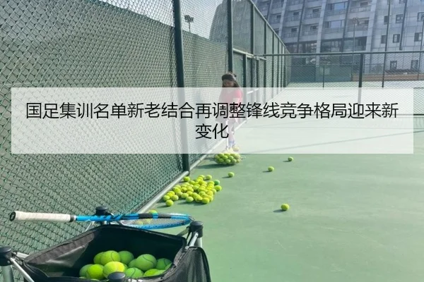 国足集训名单新老结合再调整锋线竞争格局迎来新变化