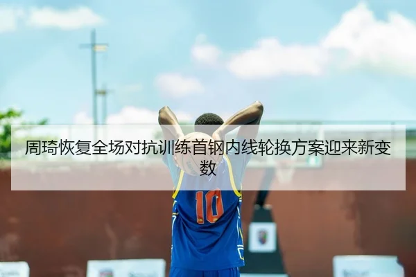 周琦恢复全场对抗训练首钢内线轮换方案迎来新变数